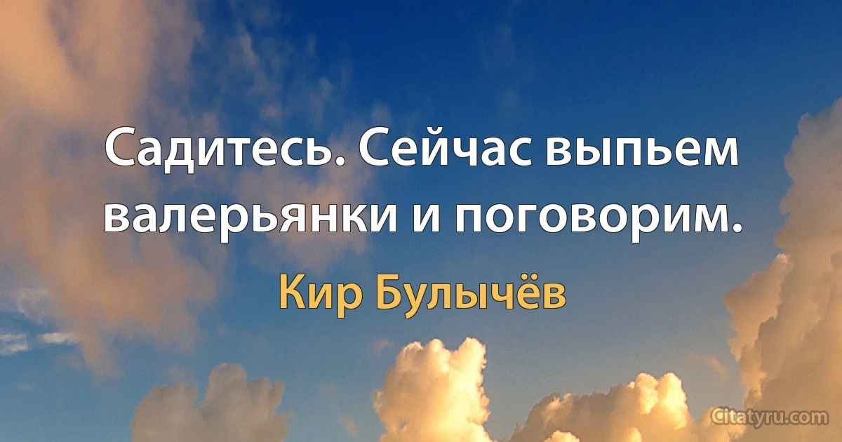 Садитесь. Сейчас выпьем валерьянки и поговорим. (Кир Булычёв)