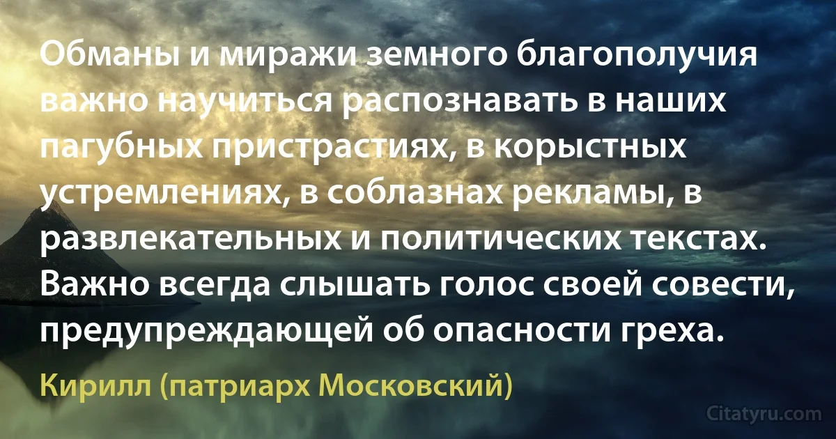 Обманы и миражи земного благополучия важно научиться распознавать в наших пагубных пристрастиях, в корыстных устремлениях, в соблазнах рекламы, в развлекательных и политических текстах. Важно всегда слышать голос своей совести, предупреждающей об опасности греха. (Кирилл (патриарх Московский))