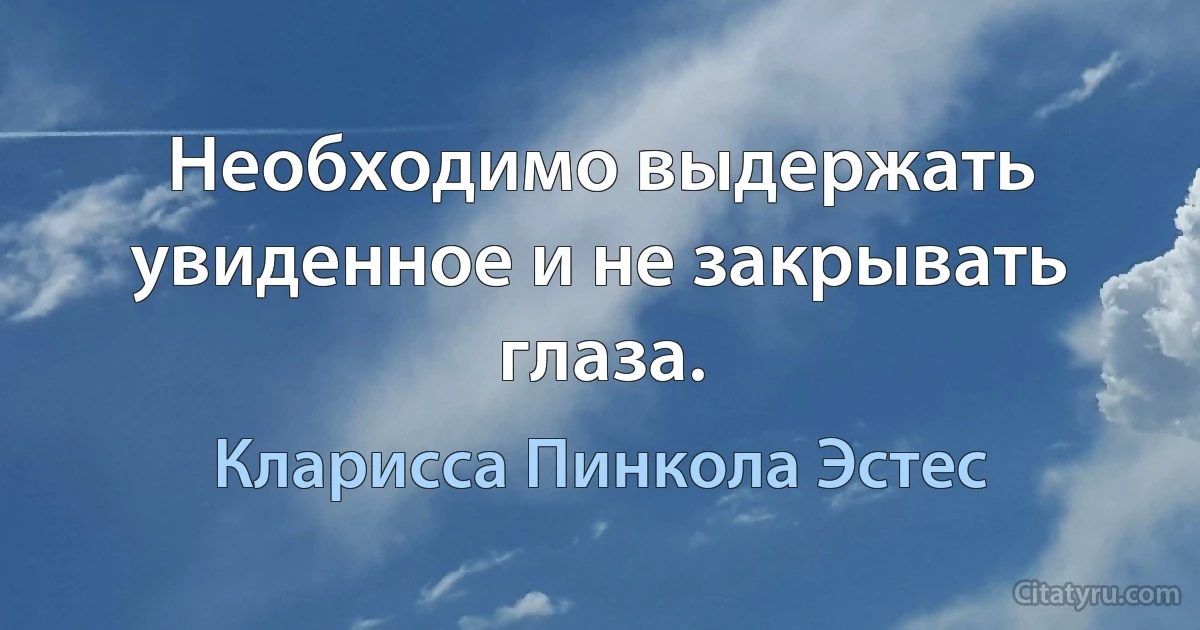 Необходимо выдержать увиденное и не закрывать глаза. (Кларисса Пинкола Эстес)