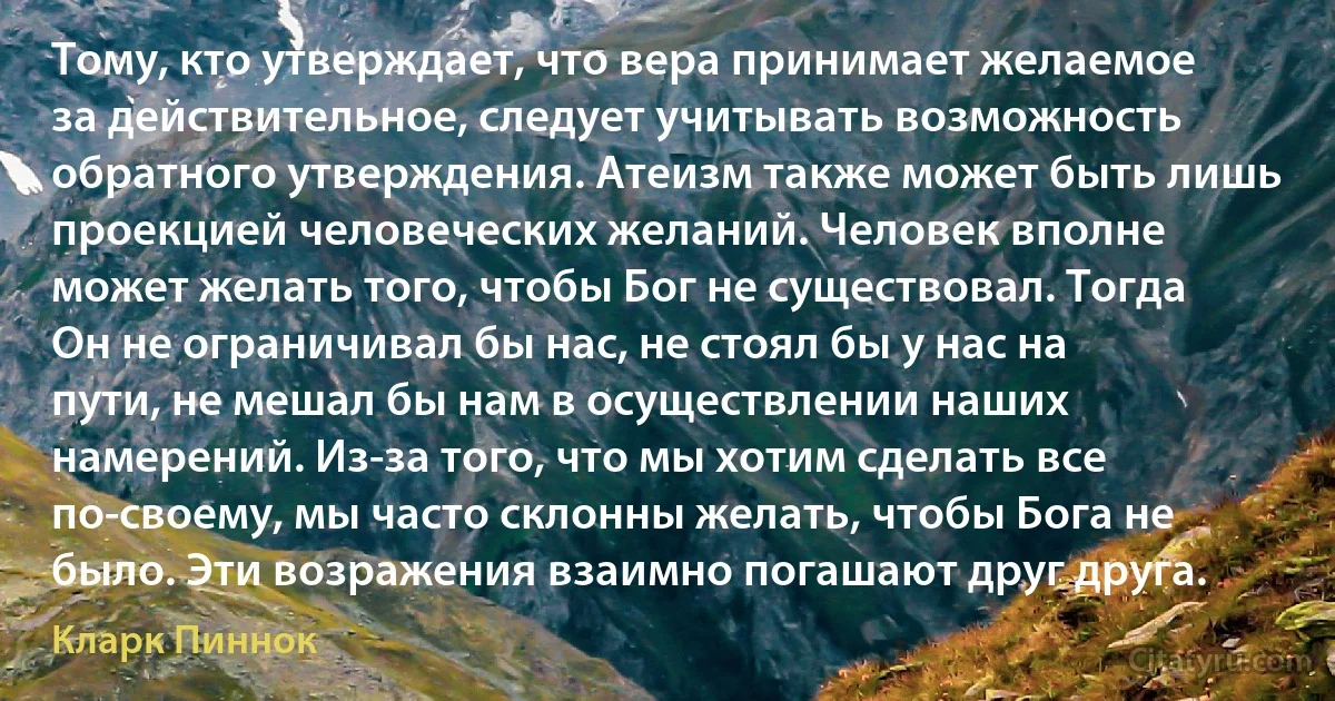 Тому, кто утверждает, что вера принимает желаемое за действительное, следует учитывать возможность обратного утверждения. Атеизм также может быть лишь проекцией человеческих желаний. Человек вполне может желать того, чтобы Бог не существовал. Тогда Он не ограничивал бы нас, не стоял бы у нас на пути, не мешал бы нам в осуществлении наших намерений. Из-за того, что мы хотим сделать все по-своему, мы часто склонны желать, чтобы Бога не было. Эти возражения взаимно погашают друг друга. (Кларк Пиннок)