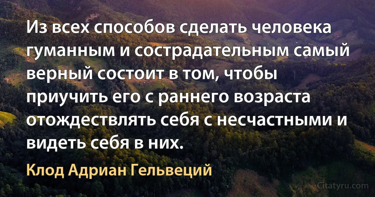 Из всех способов сделать человека гуманным и сострадательным самый верный состоит в том, чтобы приучить его с раннего возраста отождествлять себя с несчастными и видеть себя в них. (Клод Адриан Гельвеций)