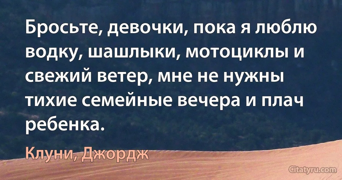 Бросьте, девочки, пока я люблю водку, шашлыки, мотоциклы и свежий ветер, мне не нужны тихие семейные вечера и плач ребенка. (Клуни, Джордж)