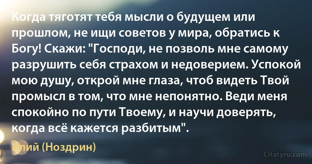 Когда тяготят тебя мысли о будущем или прошлом, не ищи советов у мира, обратись к Богу! Скажи: "Господи, не позволь мне самому разрушить себя страхом и недоверием. Успокой мою душу, открой мне глаза, чтоб видеть Твой промысл в том, что мне непонятно. Веди меня спокойно по пути Твоему, и научи доверять, когда всё кажется разбитым". (Илий (Ноздрин))