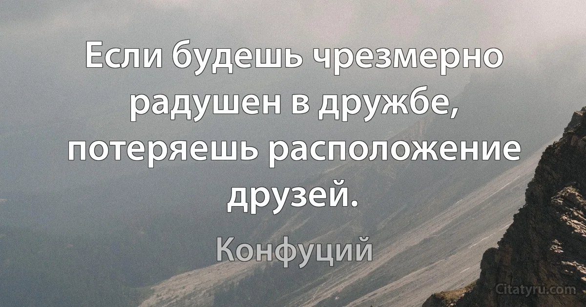 Если будешь чрезмерно радушен в дружбе, потеряешь расположение друзей. (Конфуций)