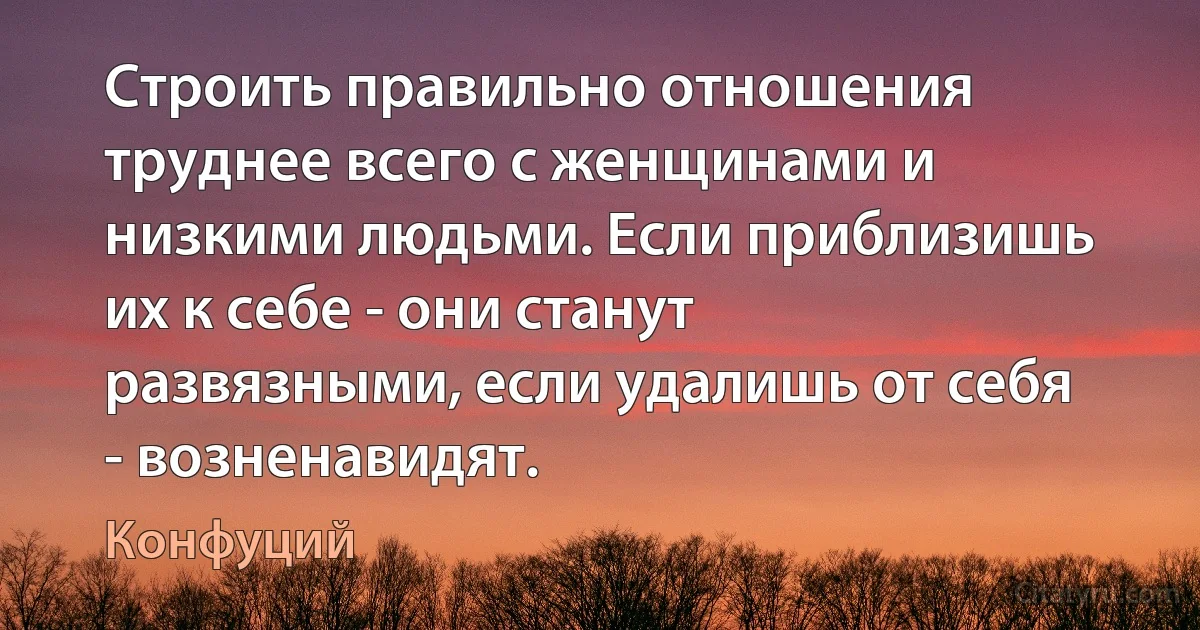 Строить правильно отношения труднее всего с женщинами и низкими людьми. Если приблизишь их к себе - они станут развязными, если удалишь от себя - возненавидят. (Конфуций)