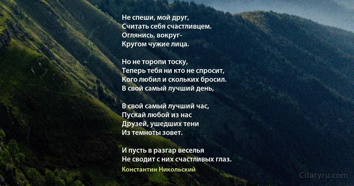 Не спеши, мой друг,
Считать себя счастливцем.
Оглянись, вокруг-
Кругом чужие лица.

Но не торопи тоску,
Теперь тебя ни кто не спросит,
Кого любил и скольких бросил.
В свой самый лучший день,

В свой самый лучший час,
Пускай любой из нас
Друзей, ушедших тени
Из темноты зовет.

И пусть в разгар веселья
Не сводит с них счастливых глаз. (Константин Никольский)