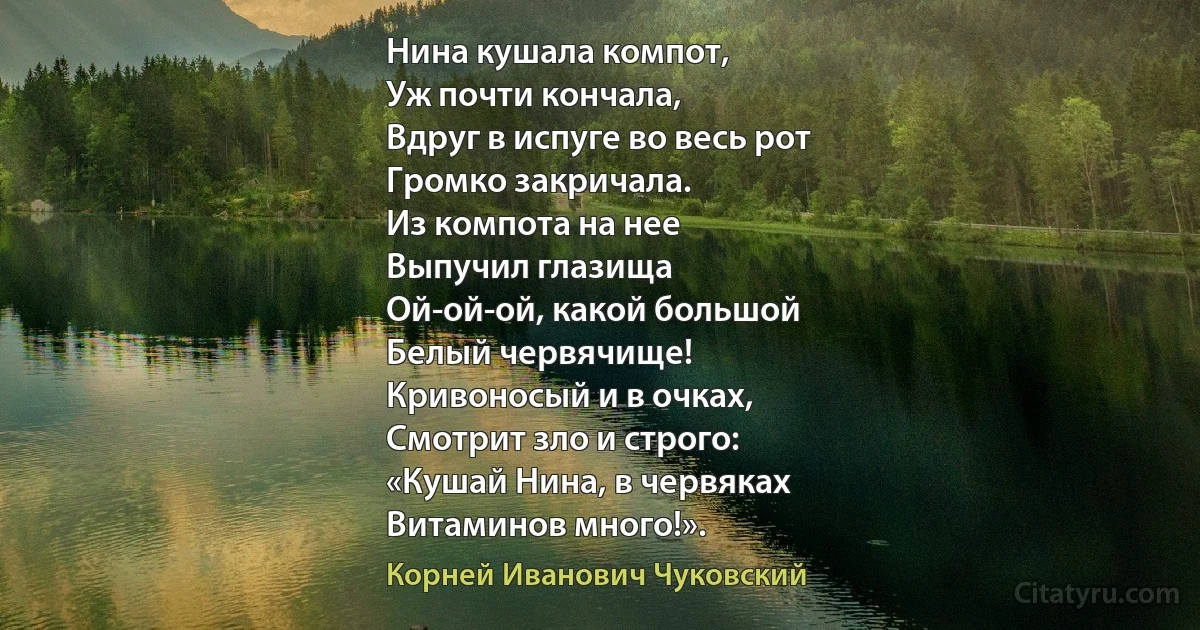 Нина кушала компот,
Уж почти кончала,
Вдруг в испуге во весь рот
Громко закричала.
Из компота на нее
Выпучил глазища
Ой-ой-ой, какой большой
Белый червячище!
Кривоносый и в очках,
Смотрит зло и строго:
«Кушай Нина, в червяках
Витаминов много!». (Корней Иванович Чуковский)