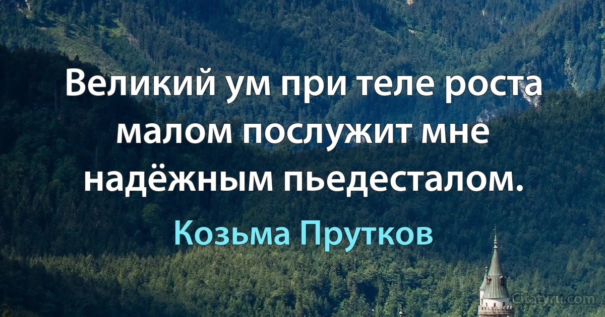 Великий ум при теле роста малом послужит мне надёжным пьедесталом. (Козьма Прутков)