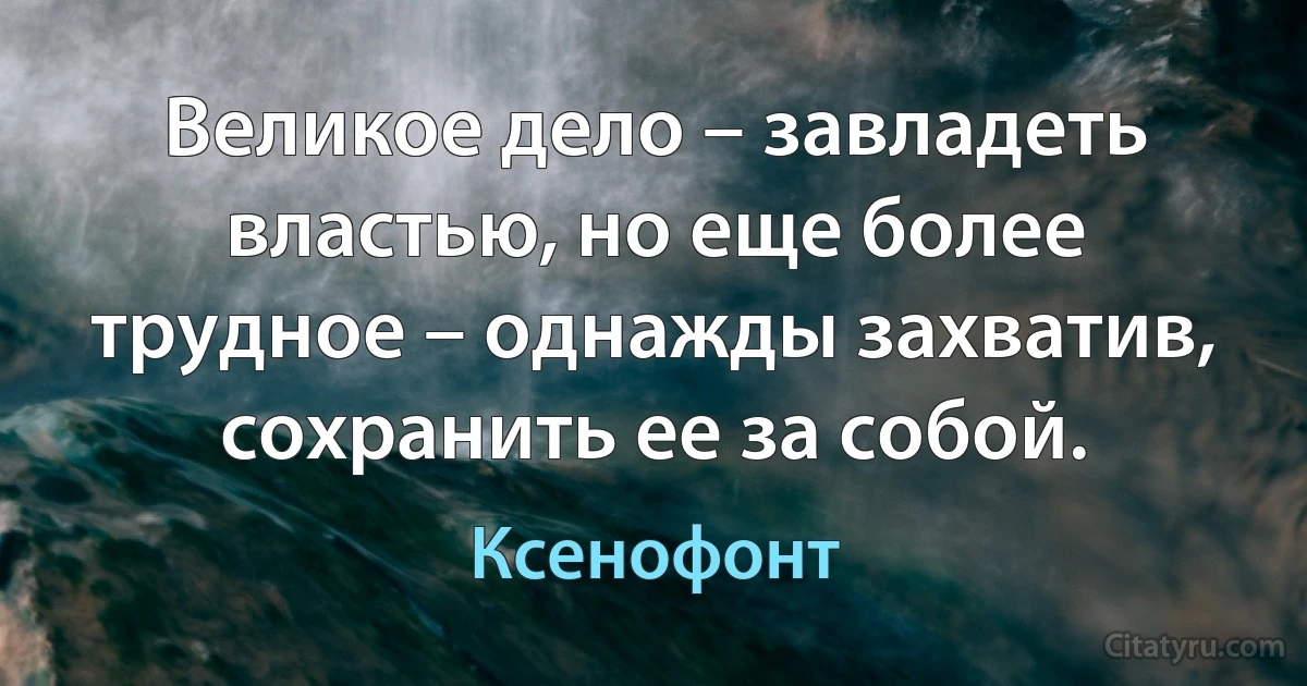 Великое дело – завладеть властью, но еще более трудное – однажды захватив, сохранить ее за собой. (Ксенофонт)