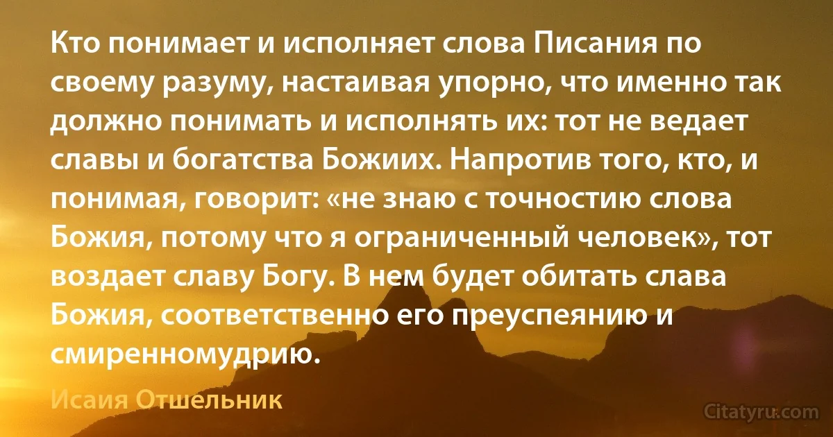 Кто понимает и исполняет слова Писания по своему разуму, настаивая упорно, что именно так должно понимать и исполнять их: тот не ведает славы и богатства Божиих. Напротив того, кто, и понимая, говорит: «не знаю с точностию слова Божия, потому что я ограниченный человек», тот воздает славу Богу. В нем будет обитать слава Божия, соответственно его преуспеянию и смиренномудрию. (Исаия Отшельник)