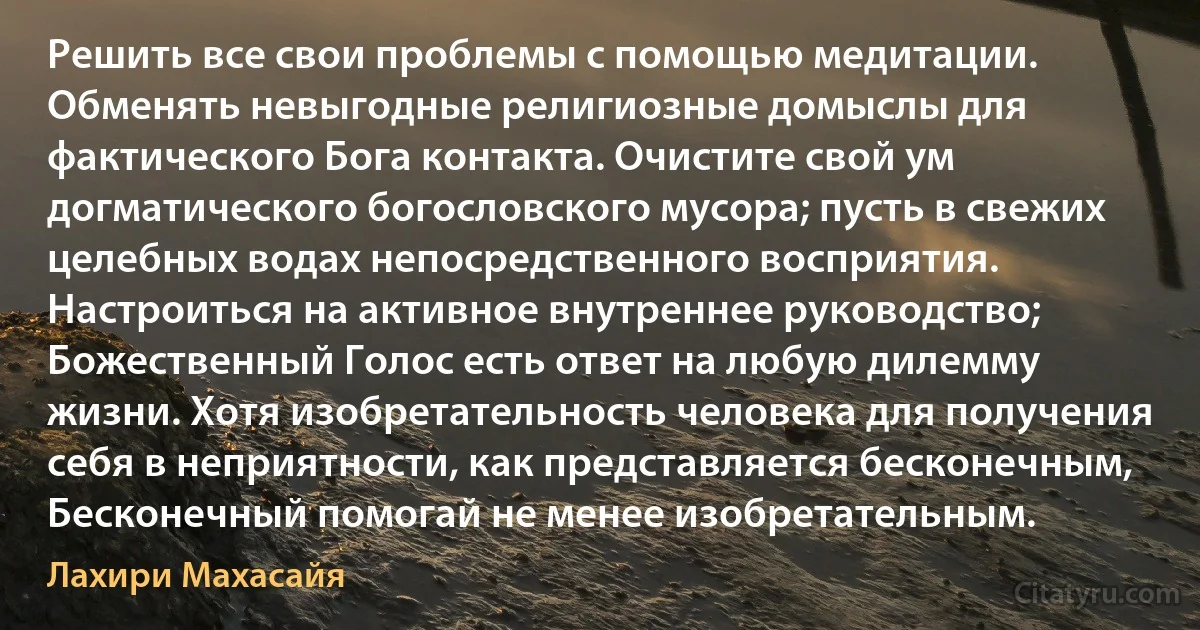 Решить все свои проблемы с помощью медитации. Обменять невыгодные религиозные домыслы для фактического Бога контакта. Очистите свой ум догматического богословского мусора; пусть в свежих целебных водах непосредственного восприятия. Настроиться на активное внутреннее руководство; Божественный Голос есть ответ на любую дилемму жизни. Хотя изобретательность человека для получения себя в неприятности, как представляется бесконечным, Бесконечный помогай не менее изобретательным. (Лахири Махасайя)