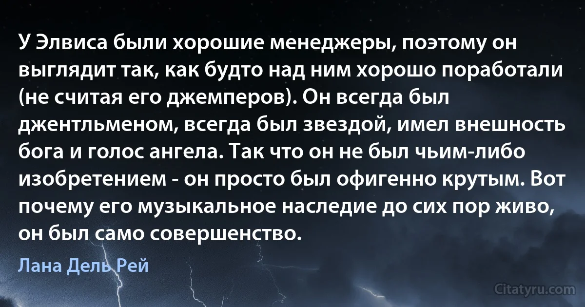 У Элвиса были хорошие менеджеры, поэтому он выглядит так, как будто над ним хорошо поработали (не считая его джемперов). Он всегда был джентльменом, всегда был звездой, имел внешность бога и голос ангела. Так что он не был чьим-либо изобретением - он просто был офигенно крутым. Вот почему его музыкальное наследие до сих пор живо, он был само совершенство. (Лана Дель Рей)