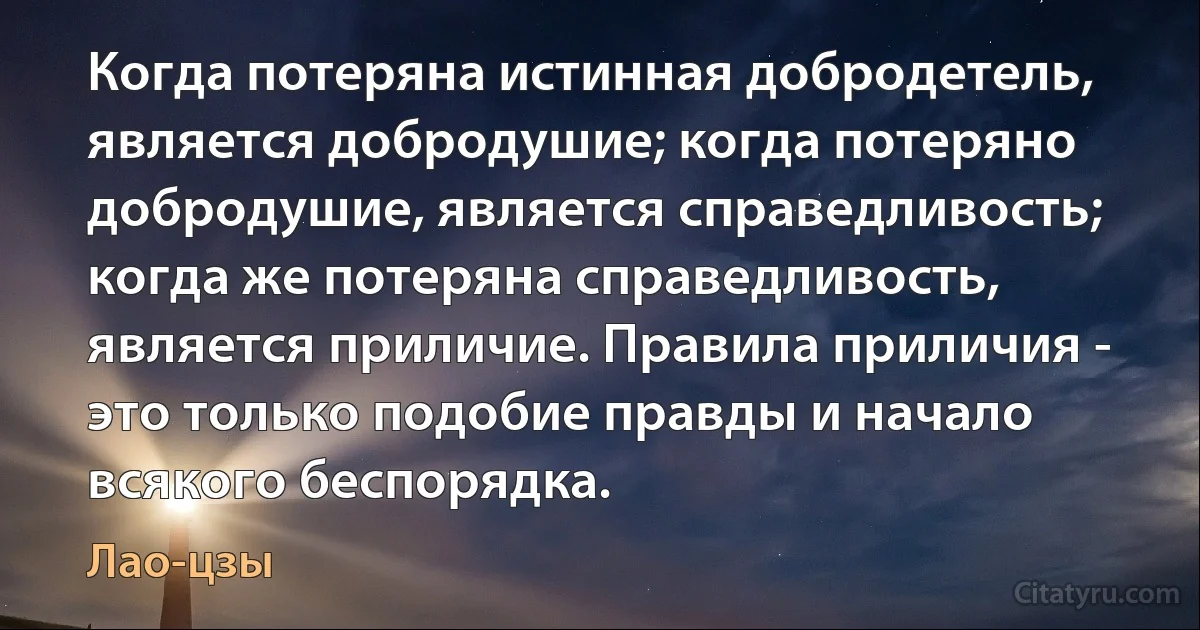 Когда потеряна истинная добродетель, является добродушие; когда потеряно добродушие, является справедливость; когда же потеряна справедливость, является приличие. Правила приличия - это только подобие правды и начало всякого беспорядка. (Лао-цзы)