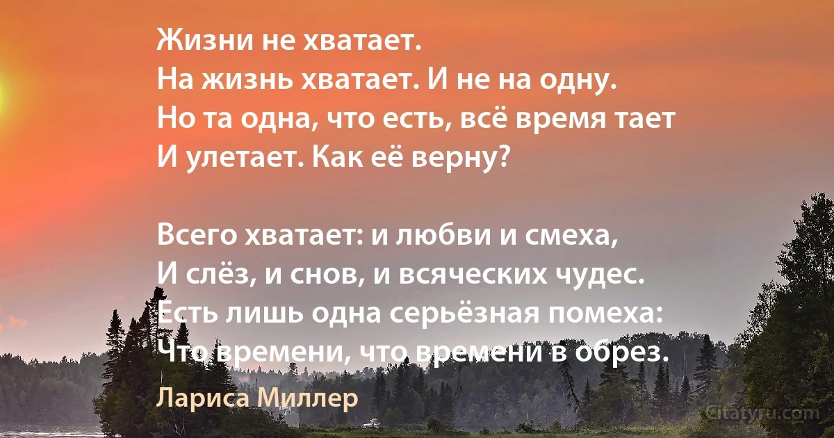 Жизни не хватает.
На жизнь хватает. И не на одну.
Но та одна, что есть, всё время тает
И улетает. Как её верну?

Всего хватает: и любви и смеха,
И слёз, и снов, и всяческих чудес.
Есть лишь одна серьёзная помеха:
Что времени, что времени в обрез. (Лариса Миллер)