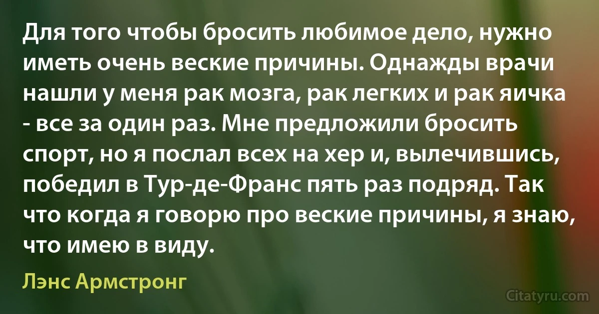 Для того чтобы бросить любимое дело, нужно иметь очень веские причины. Однажды врачи нашли у меня рак мозга, рак легких и рак яичка - все за один раз. Мне предложили бросить спорт, но я послал всех на хер и, вылечившись, победил в Тур-де-Франс пять раз подряд. Так что когда я говорю про веские причины, я знаю, что имею в виду. (Лэнс Армстронг)