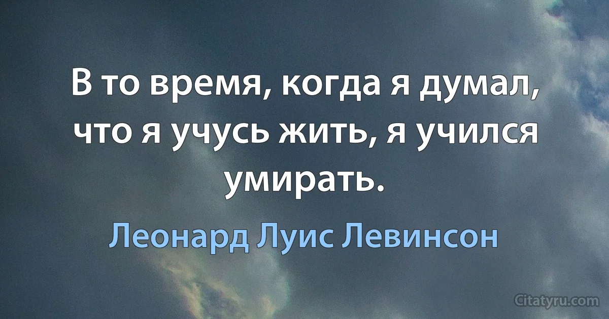 В то время, когда я думал, что я учусь жить, я учился умирать. (Леонард Луис Левинсон)