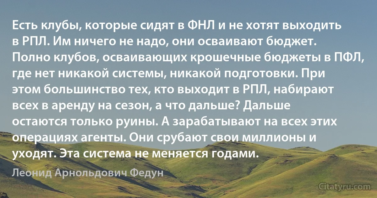 Есть клубы, которые сидят в ФНЛ и не хотят выходить в РПЛ. Им ничего не надо, они осваивают бюджет. Полно клубов, осваивающих крошечные бюджеты в ПФЛ, где нет никакой системы, никакой подготовки. При этом большинство тех, кто выходит в РПЛ, набирают всех в аренду на сезон, а что дальше? Дальше остаются только руины. А зарабатывают на всех этих операциях агенты. Они срубают свои миллионы и уходят. Эта система не меняется годами. (Леонид Арнольдович Федун)