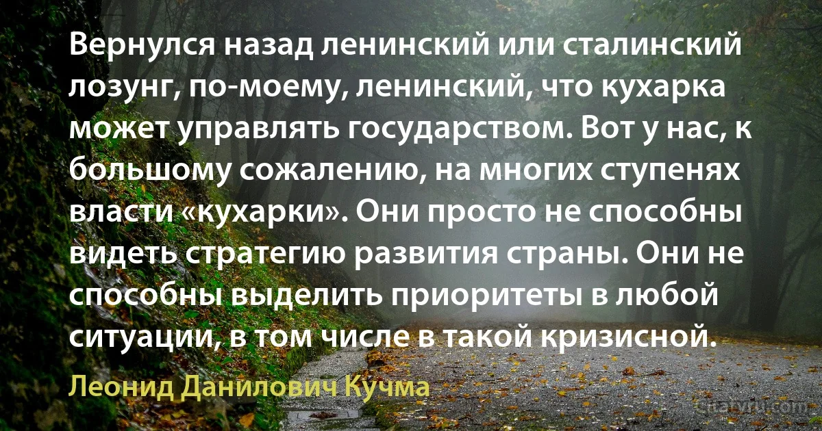 Вернулся назад ленинский или сталинский лозунг, по-моему, ленинский, что кухарка может управлять государством. Вот у нас, к большому сожалению, на многих ступенях власти «кухарки». Они просто не способны видеть стратегию развития страны. Они не способны выделить приоритеты в любой ситуации, в том числе в такой кризисной. (Леонид Данилович Кучма)