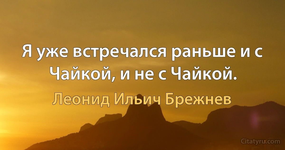 Я уже встречался раньше и с Чайкой, и не с Чайкой. (Леонид Ильич Брежнев)