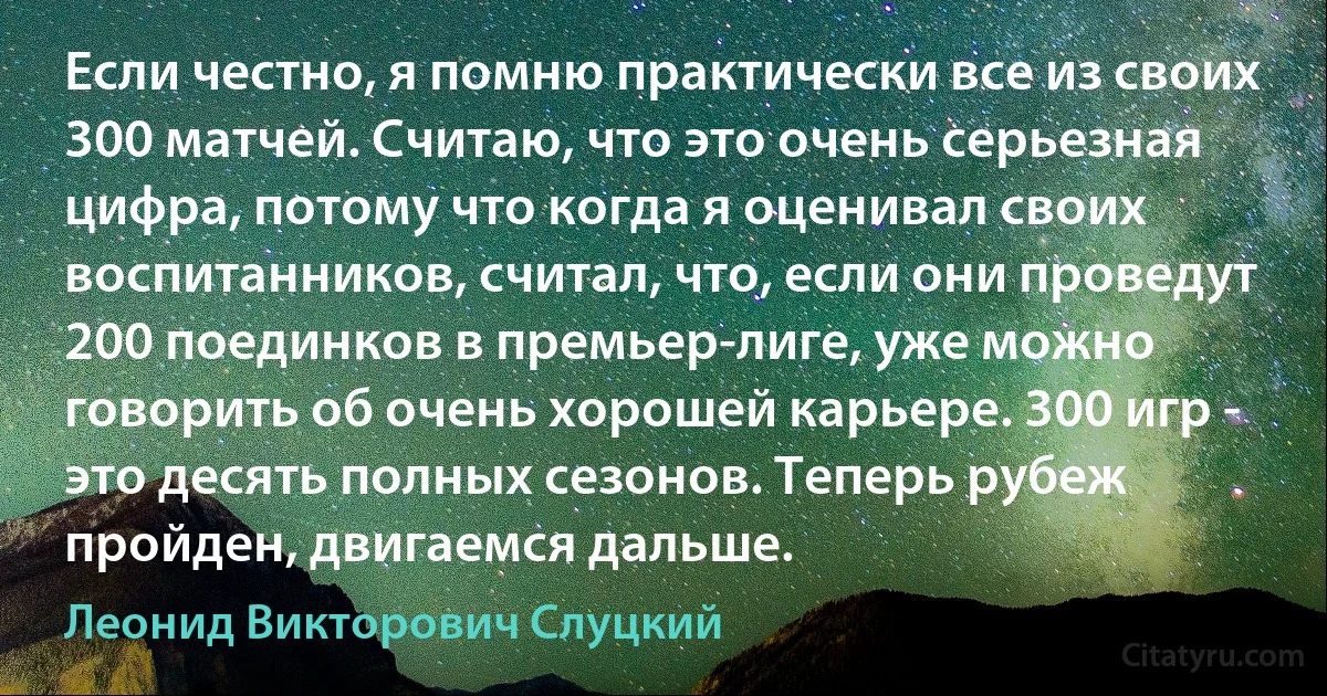 Если честно, я помню практически все из своих 300 матчей. Считаю, что это очень серьезная цифра, потому что когда я оценивал своих воспитанников, считал, что, если они проведут 200 поединков в премьер-лиге, уже можно говорить об очень хорошей карьере. 300 игр - это десять полных сезонов. Теперь рубеж пройден, двигаемся дальше. (Леонид Викторович Слуцкий)