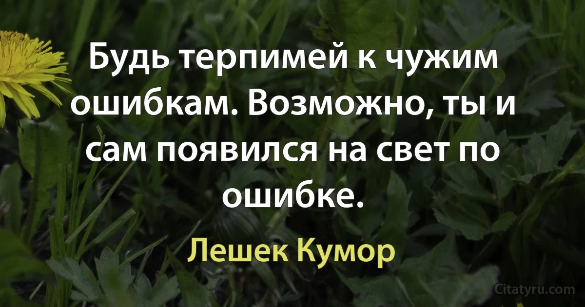 Будь терпимей к чужим ошибкам. Возможно, ты и сам появился на свет по ошибке. (Лешек Кумор)