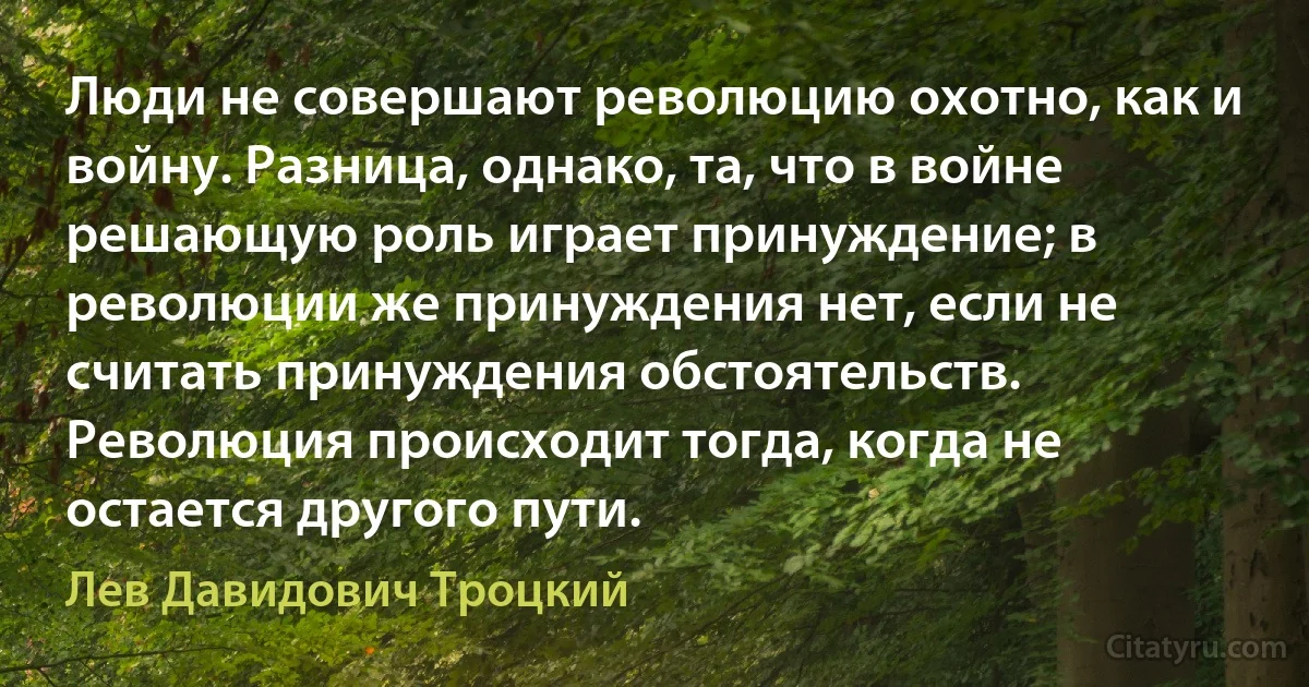 Люди не совершают революцию охотно, как и войну. Разница, однако, та, что в войне решающую роль играет принуждение; в революции же принуждения нет, если не считать принуждения обстоятельств. Революция происходит тогда, когда не остается другого пути. (Лев Давидович Троцкий)