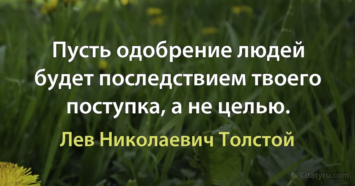 Пусть одобрение людей будет последствием твоего поступка, а не целью. (Лев Николаевич Толстой)