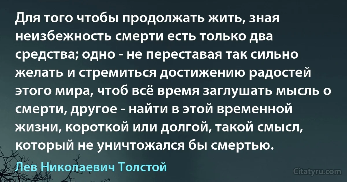 Для того чтобы продолжать жить, зная неизбежность смерти есть только два средства; одно - не переставая так сильно желать и стремиться достижению радостей этого мира, чтоб всё время заглушать мысль о смерти, другое - найти в этой временной жизни, короткой или долгой, такой смысл, который не уничтожался бы смертью. (Лев Николаевич Толстой)