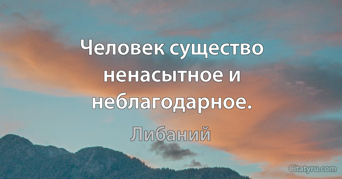 Человек существо ненасытное и неблагодарное. (Либаний)