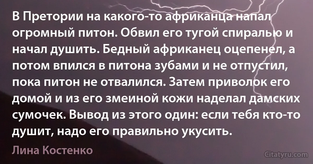 В Претории на какого-то африканца напал огромный питон. Обвил его тугой спиралью и начал душить. Бедный африканец оцепенел, а потом впился в питона зубами и не отпустил, пока питон не отвалился. Затем приволок его домой и из его змеиной кожи наделал дамских сумочек. Вывод из этого один: если тебя кто-то душит, надо его правильно укусить. (Лина Костенко)