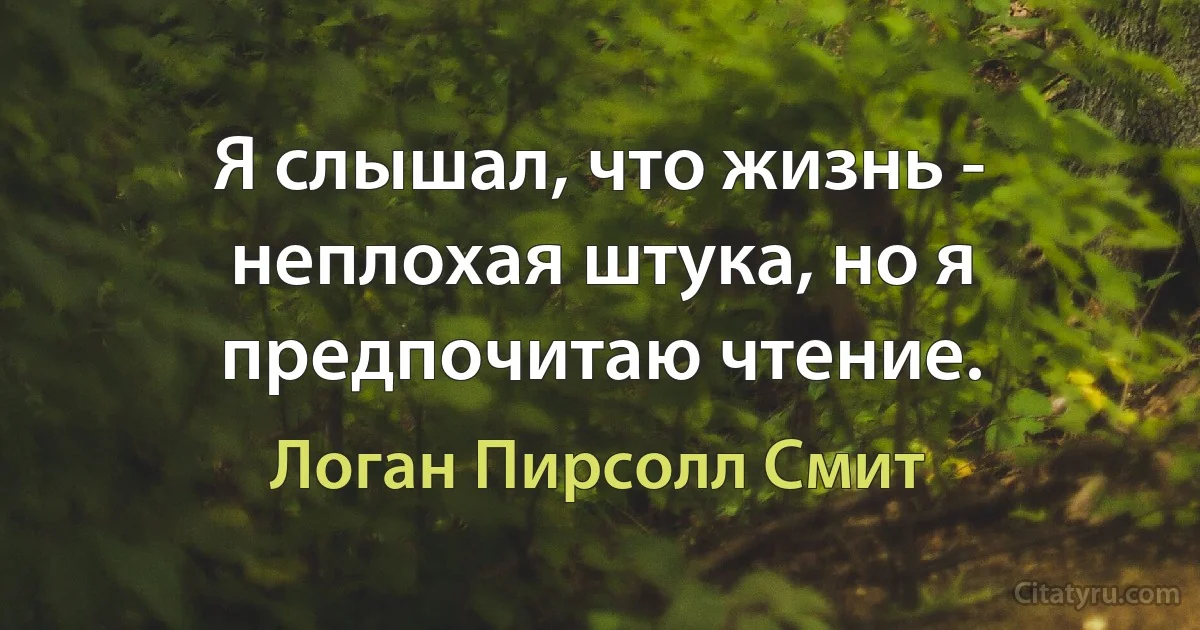 Я слышал, что жизнь - неплохая штука, но я предпочитаю чтение. (Логан Пирсолл Смит)