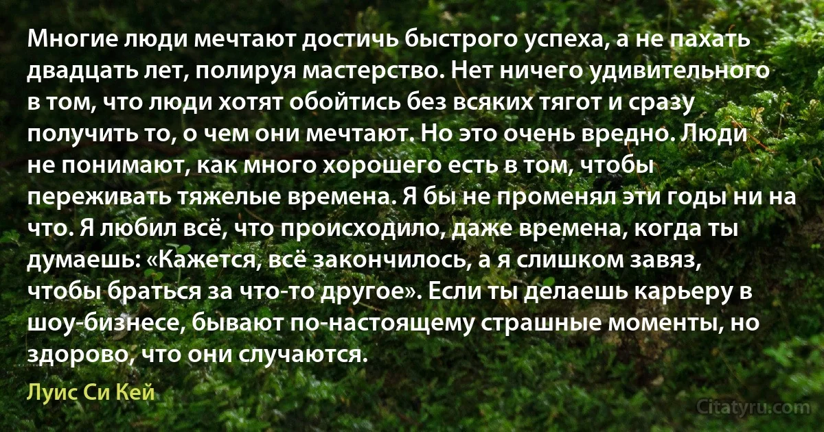 Многие люди мечтают достичь быстрого успеха, а не пахать двадцать лет, полируя мастерство. Нет ничего удивительного в том, что люди хотят обойтись без всяких тягот и сразу получить то, о чем они мечтают. Но это очень вредно. Люди не понимают, как много хорошего есть в том, чтобы переживать тяжелые времена. Я бы не променял эти годы ни на что. Я любил всё, что происходило, даже времена, когда ты думаешь: «Кажется, всё закончилось, а я слишком завяз, чтобы браться за что-то другое». Если ты делаешь карьеру в шоу-бизнесе, бывают по-настоящему страшные моменты, но здорово, что они случаются. (Луис Си Кей)