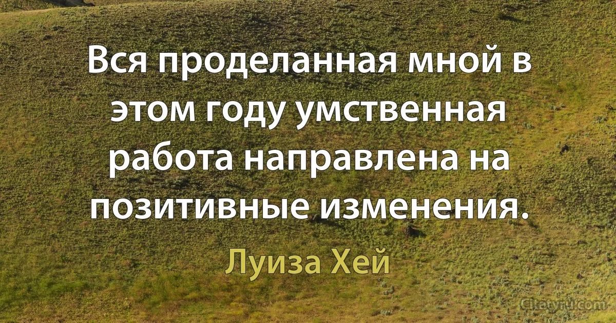 Вся проделанная мной в этом году умственная работа направлена на позитивные изменения. (Луиза Хей)