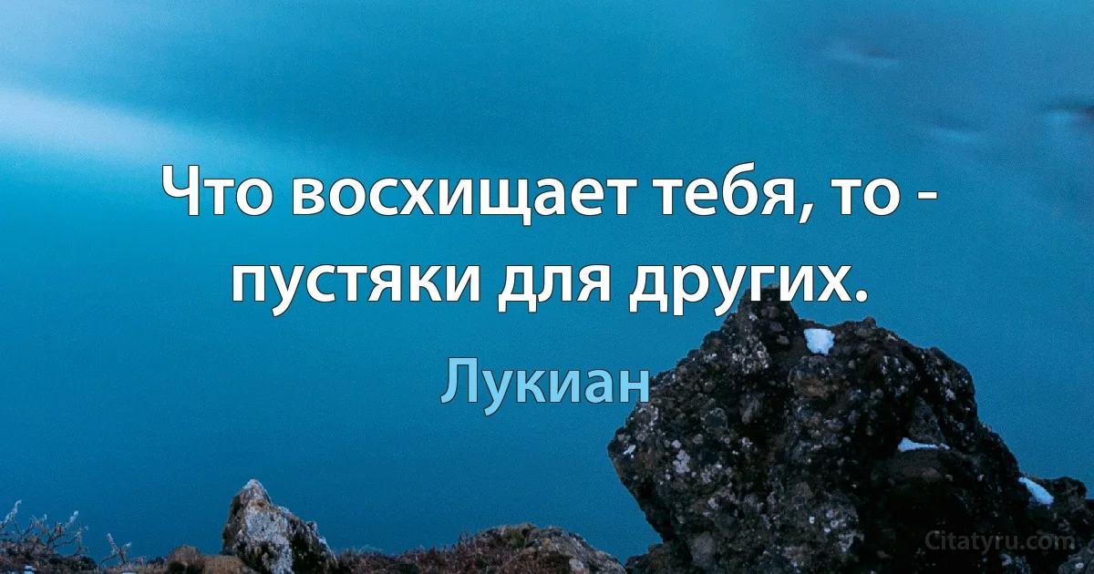 Что восхищает тебя, то - пустяки для других. (Лукиан)