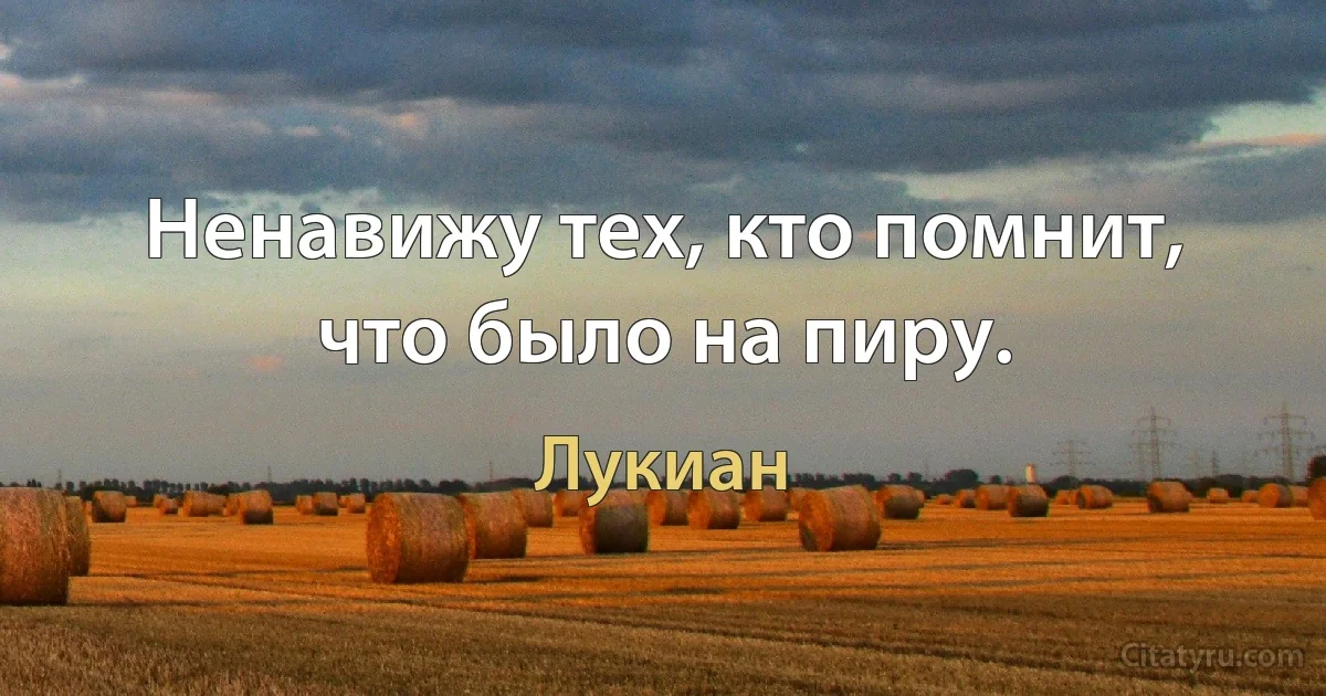 Ненавижу тех, кто помнит, что было на пиру. (Лукиан)