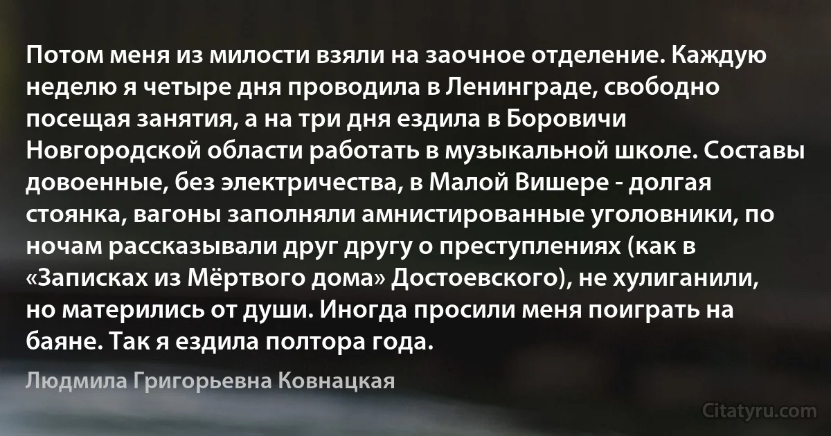 Потом меня из милости взяли на заочное отделение. Каждую неделю я четыре дня проводила в Ленинграде, свободно посещая занятия, а на три дня ездила в Боровичи Новгородской области работать в музыкальной школе. Составы довоенные, без электричества, в Малой Вишере - долгая стоянка, вагоны заполняли амнистированные уголовники, по ночам рассказывали друг другу о преступлениях (как в «Записках из Мёртвого дома» Достоевского), не хулиганили, но матерились от души. Иногда просили меня поиграть на баяне. Так я ездила полтора года. (Людмила Григорьевна Ковнацкая)