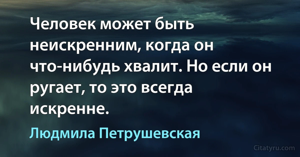 Человек может быть неискренним, когда он что-нибудь хвалит. Но если он ругает, то это всегда искренне. (Людмила Петрушевская)