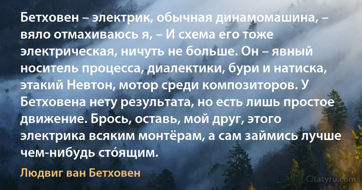 Бетховен – электрик, обычная динамомашина, – вяло отмахиваюсь я, – И схема его тоже электрическая, ничуть не больше. Он – явный носитель процесса, диалектики, бури и натиска, этакий Невтон, мотор среди композиторов. У Бетховена нету результата, но есть лишь простое движение. Брось, оставь, мой друг, этого электрика всяким монтёрам, а сам займись лучше чем-нибудь стóящим. (Людвиг ван Бетховен)