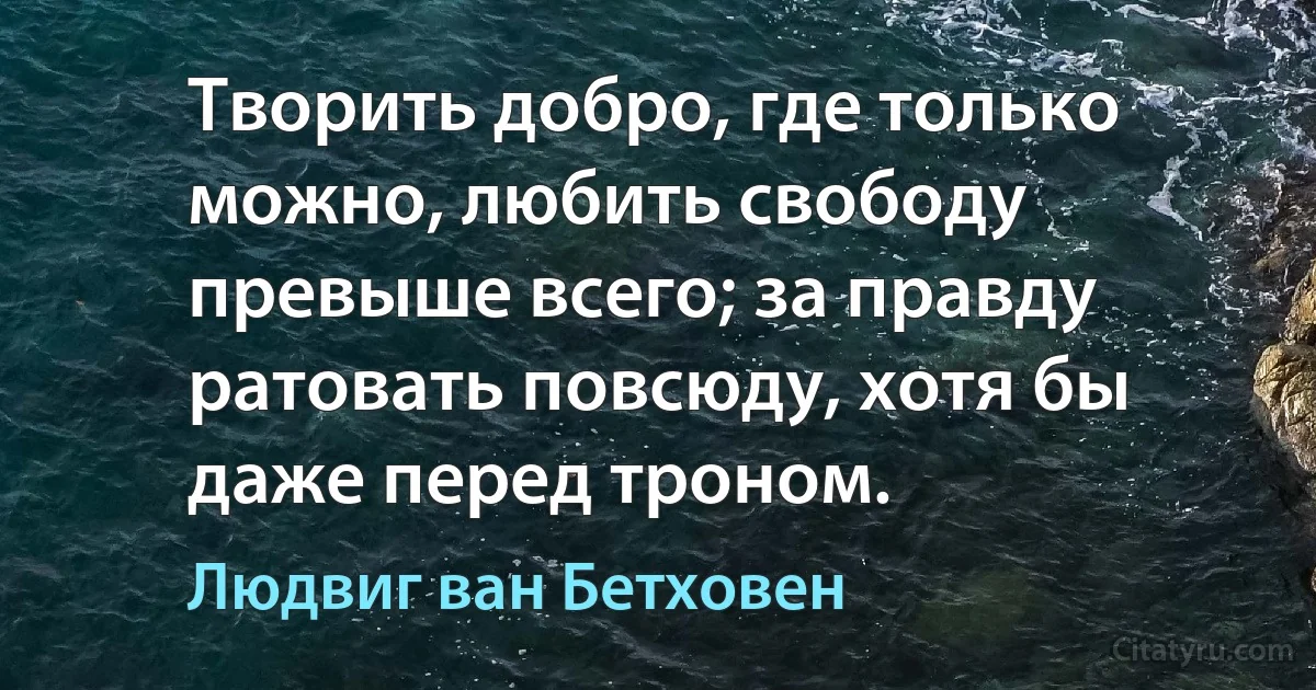 Творить добро, где только можно, любить свободу превыше всего; за правду ратовать повсюду, хотя бы даже перед троном. (Людвиг ван Бетховен)