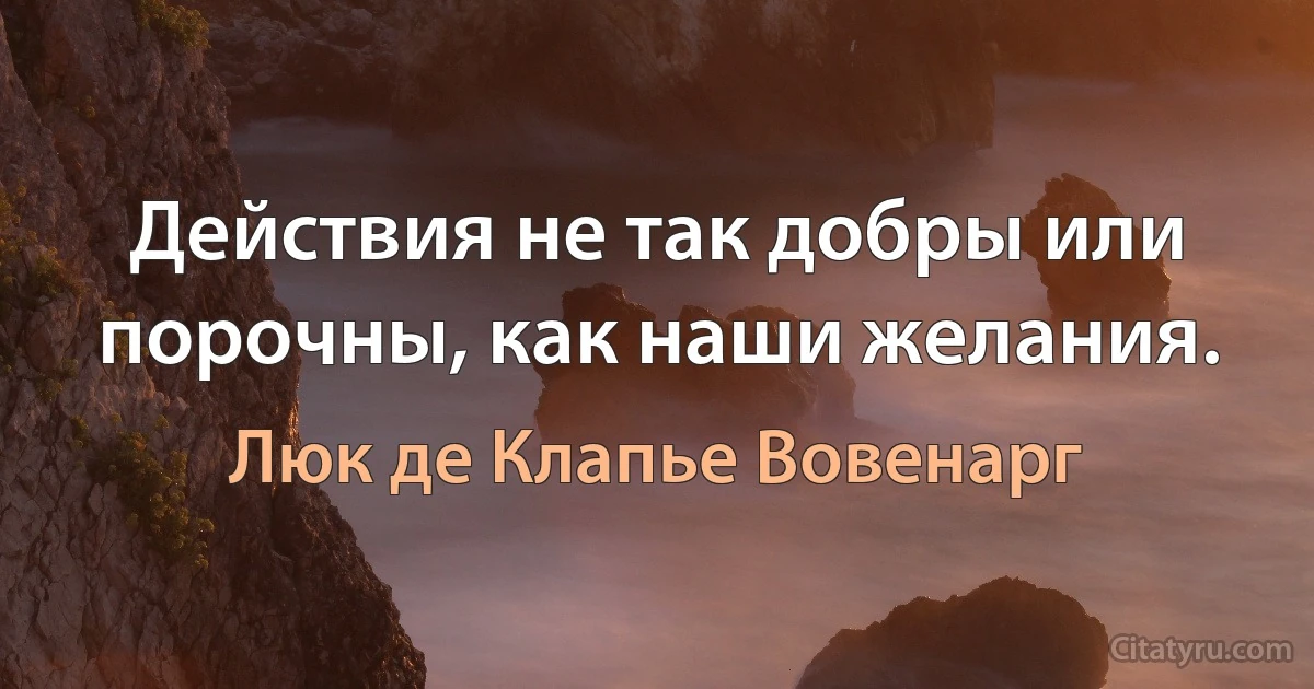 Действия не так добры или порочны, как наши желания. (Люк де Клапье Вовенарг)