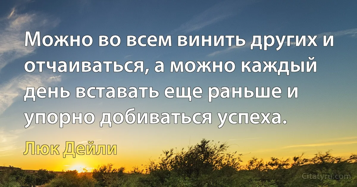 Можно во всем винить других и отчаиваться, а можно каждый день вставать еще раньше и упорно добиваться успеха. (Люк Дейли)