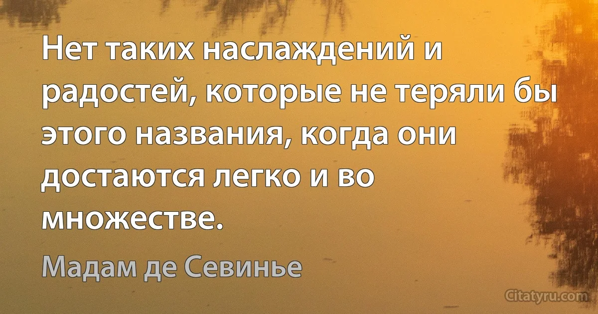 Нет таких наслаждений и радостей, которые не теряли бы этого названия, когда они достаются легко и во множестве. (Мадам де Севинье)