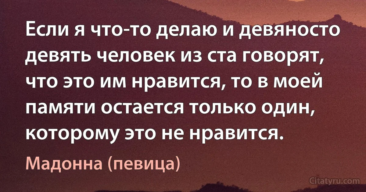 Если я что-то делаю и девяносто девять человек из ста говорят, что это им нравится, то в моей памяти остается только один, которому это не нравится. (Мадонна (певица))