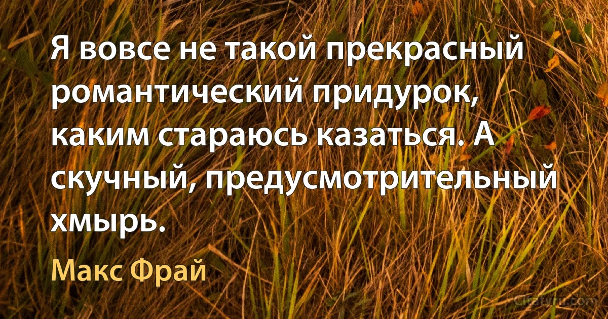 Я вовсе не такой прекрасный романтический придурок, каким стараюсь казаться. А скучный, предусмотрительный хмырь. (Макс Фрай)