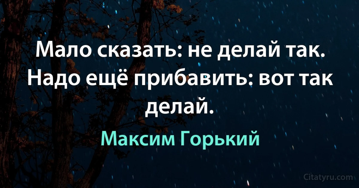 Мало сказать: не делай так. Надо ещё прибавить: вот так делай. (Максим Горький)