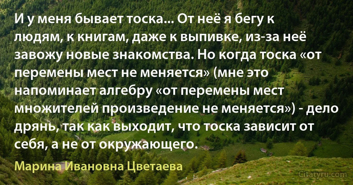 И у меня бывает тоска... От неё я бегу к людям, к книгам, даже к выпивке, из-за неё завожу новые знакомства. Но когда тоска «от перемены мест не меняется» (мне это напоминает алгебру «от перемены мест множителей произведение не меняется») - дело дрянь, так как выходит, что тоска зависит от себя, а не от окружающего. (Марина Ивановна Цветаева)