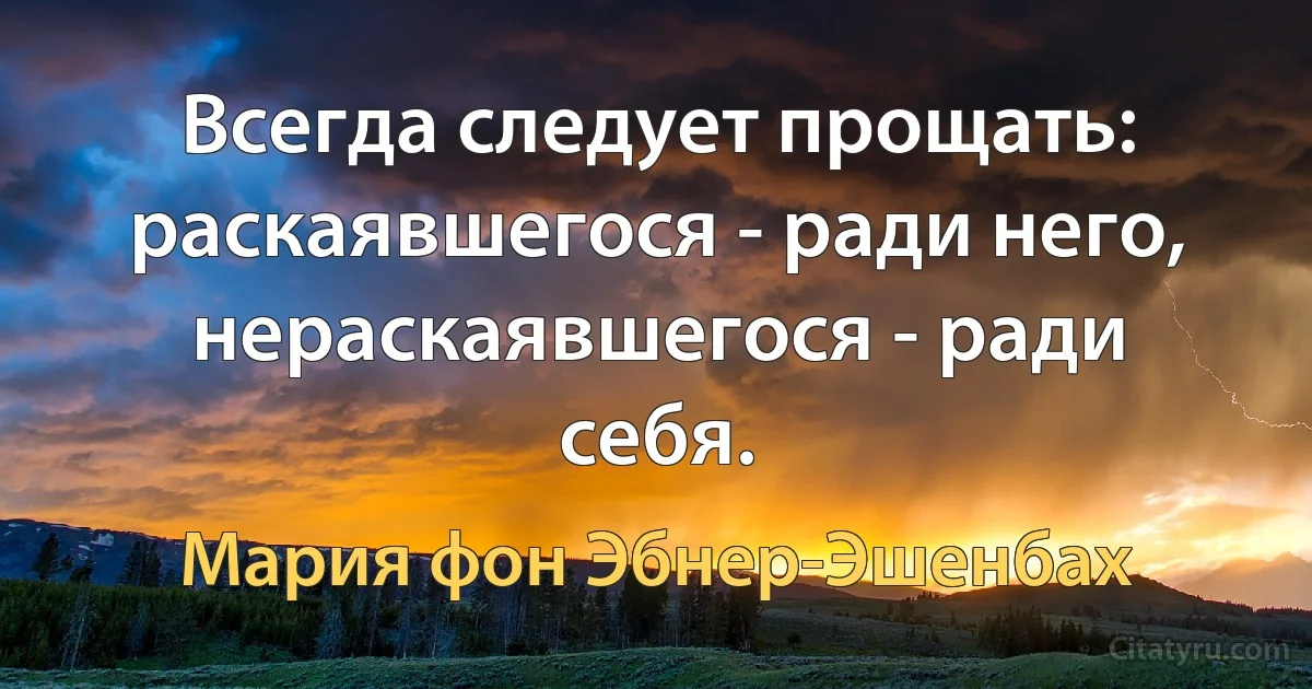 Всегда следует прощать: раскаявшегося - ради него, нераскаявшегося - ради себя. (Мария фон Эбнер-Эшенбах)