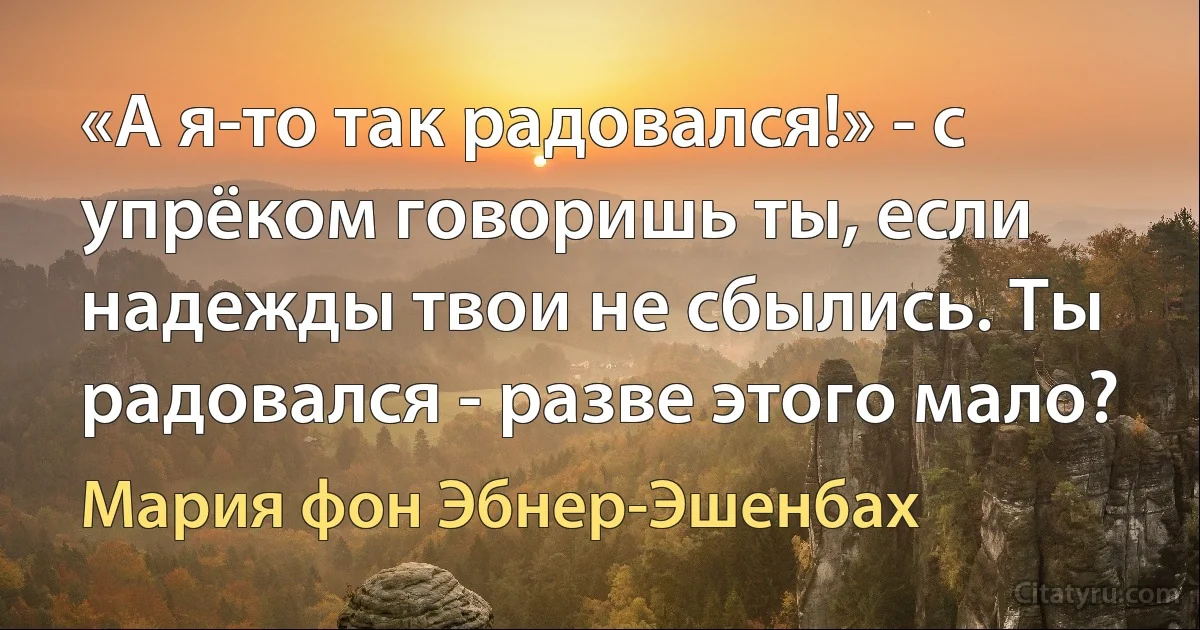 «А я-то так радовался!» - с упрёком говоришь ты, если надежды твои не сбылись. Ты радовался - разве этого мало? (Мария фон Эбнер-Эшенбах)