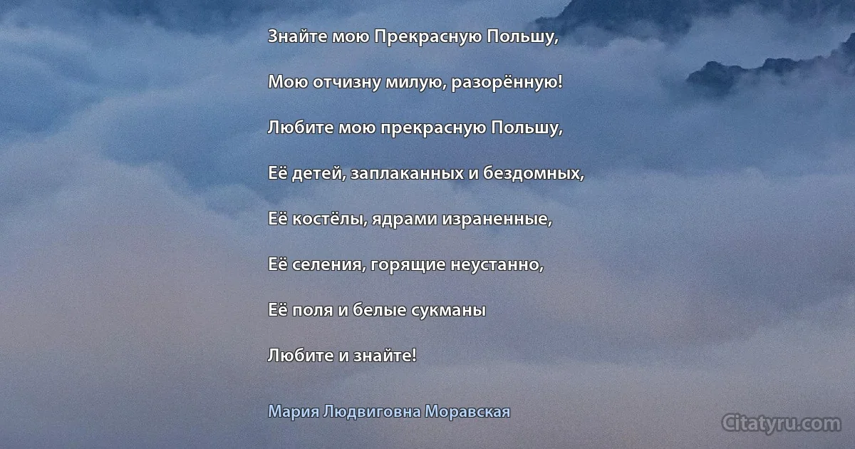 Знайте мою Прекрасную Польшу,

Мою отчизну милую, разорённую!

Любите мою прекрасную Польшу,

Её детей, заплаканных и бездомных,

Её костёлы, ядрами израненные,

Её селения, горящие неустанно,

Её поля и белые сукманы

Любите и знайте! (Мария Людвиговна Моравская)