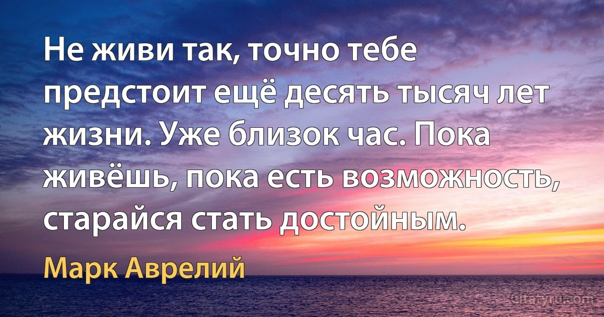 Не живи так, точно тебе предстоит ещё десять тысяч лет жизни. Уже близок час. Пока живёшь, пока есть возможность, старайся стать достойным. (Марк Аврелий)